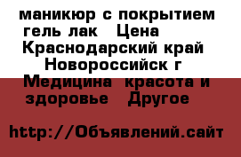 маникюр с покрытием гель-лак › Цена ­ 500 - Краснодарский край, Новороссийск г. Медицина, красота и здоровье » Другое   